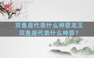 双鱼座代表什么神兽龙王 双鱼座代表什么神兽？